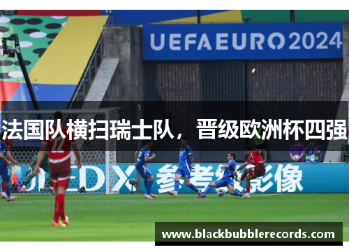 法国队横扫瑞士队，晋级欧洲杯四强