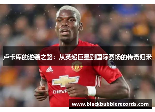 卢卡库的逆袭之路：从英超巨星到国际赛场的传奇归来