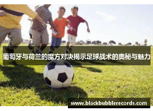 葡萄牙与荷兰的魔方对决揭示足球战术的奥秘与魅力